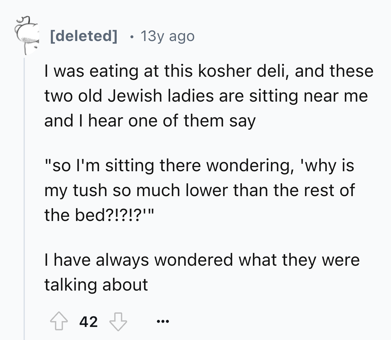 number - deleted 13y ago I was eating at this kosher deli, and these two old Jewish ladies are sitting near me and I hear one of them say "so I'm sitting there wondering, 'why is my tush so much lower than the rest of the bed?!?!?'" I have always wondered